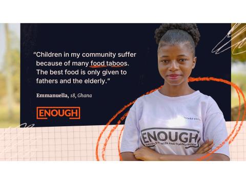 "Children in my community suffer because of many food taboos. The best food is only given to fathers and the elderly." - Emmanuella, 18, Ghana