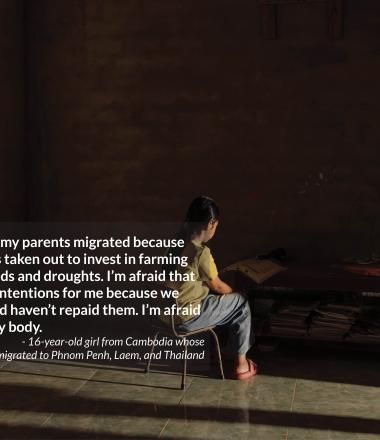 I stayed behind while my parents migrated because  of microfinance debts taken out to invest in farming  after devastating floods and droughts. I’m afraid that people will have bad intentions for me because we owe others money and haven’t repaid them. I’m afraid that they will harm my body.  - 16-year-old girl from Cambodia whose  parents migrated to Phnom Penh, Laem, and Thailand