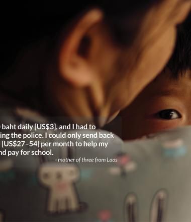 I used to earn 110 baht daily [US$3], and I had to  worry about evading the police. I could only send back 1,000–2,000 baht [US$27–54] per month to help my family buy food and pay for school. - mother of three from Laos