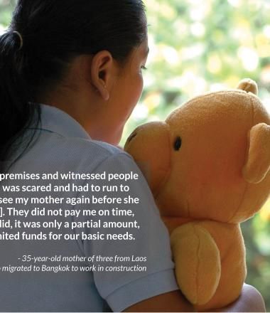 I was confined to the premises and witnessed people stabbing each other. I was scared and had to run to    my room. I could not see my mother again before she died [of brain tumour]. They did not pay me on time, and even when they did, it was only a partial amount, and they provided limited funds for our basic needs.  - 35-year-old mother of three from Laos  who migrated to Bangkok to work in construction