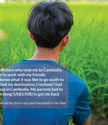 I was misled by traffickers who took me to Cambodia.  I went to the South to work with my friends.  My parents didn’t know what it was like to go south to work. When I reached my destination, I realised I had been tricked and was in Cambodia. My parents had to  borrow 100 million dong [US$3,928] to get me back home.  - 17-year-old boy from a very poor household in Viet Nam